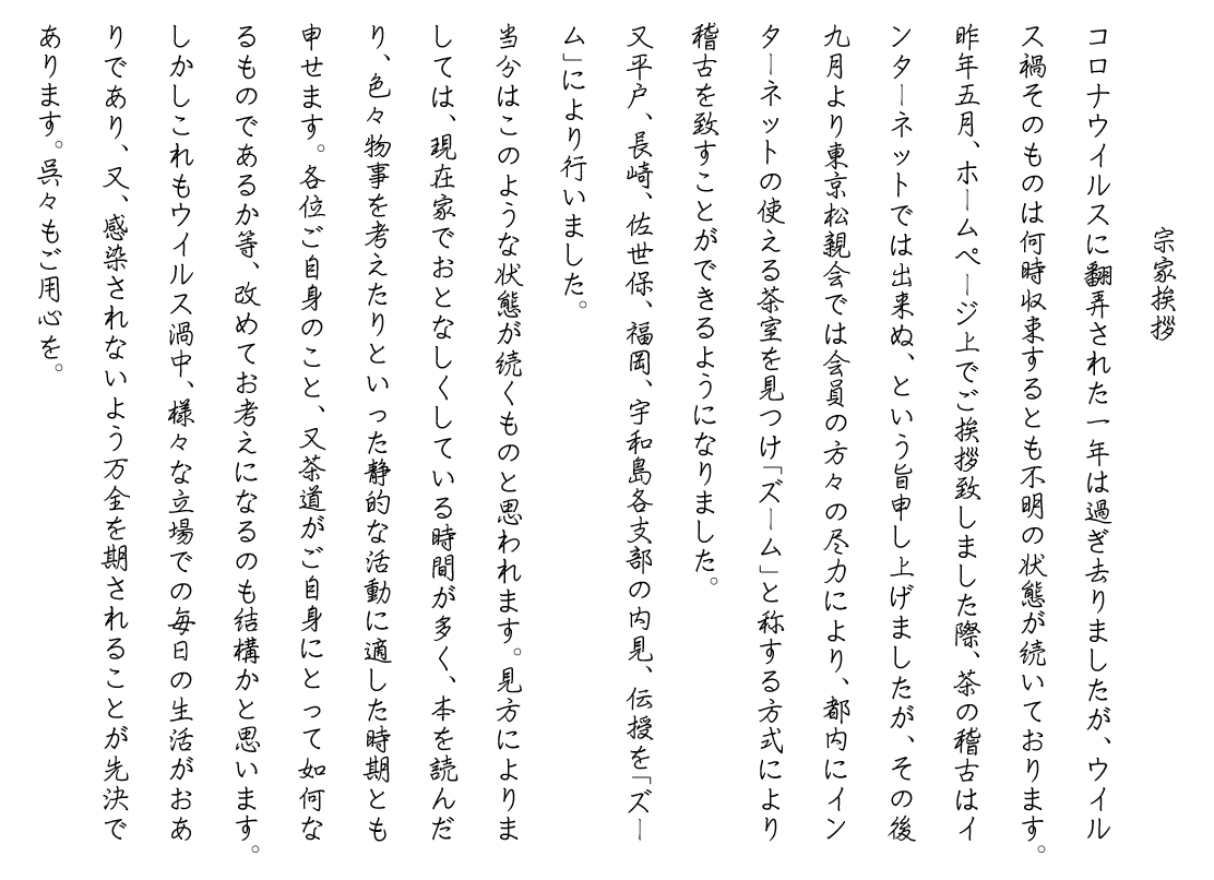 宗家挨拶
　　　　　　　宗家挨拶
コロナウイルスに翻弄された一年は過ぎ去りましたが、ウイルス禍そのものは何時収束するとも不明の状態が続いております。
昨年五月、ホームページ上でご挨拶致しました際、茶の稽古はインターネットでは出来ぬ、という旨申し上げましたが、その後九月より東京松親会では会員の方々の尽力により、都内にインターネットの使える茶室を見つけ「ズーム」と称する方式により稽古を致すことができるようになりました。
又平戸、長崎、佐世保、福岡、宇和島各支部の内見、伝授を「ズーム」により行いました。
当分はこのような状態が続くものと思われます。見方によりましては、現在家でおとなしくしている時間が多く、本を読んだり、色々物事を考えたりといった静的な活動に適した時期とも申せます。各位ご自身のこと、又茶道がご自身にとって如何なるものであるか等、改めてお考えになるのも結構かと思います。しかしこれもウイルス渦中、様々な立場での毎日の生活がおありであり、又、感染されないよう万全を期されることが先決であります。呉々もご用心を。
　ご門人各位
　　　　　　　　　　　　　　　　　松浦 章