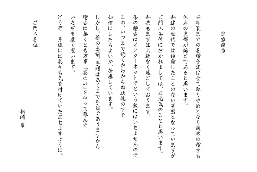 宗家挨拶
本年夏までの各種予定は全て取りやめとなり通常の稽古も休止の支部が殆どであると思います。
私達の世代では経験したことのない事態となっていますがご門人各位におかれましては、お元気のことと思います。
私共もまずは大過なく過ごしております。
茶の稽古はインターネットでという訳にはいきませんのでこの、いつまで続くかわからぬ状況の下で如何にしたらよいか、苦慮しています。
しかし、茶の点前、手順はあくまで手段でありますから稽古は無くとも万事「茶の心」を以って臨んで
いただき度く思います。
どうぞ　身辺には呉々も気を付けていただきますように。
　ご門人各位
　　　　　　　　　　　　　　　　　松浦 章